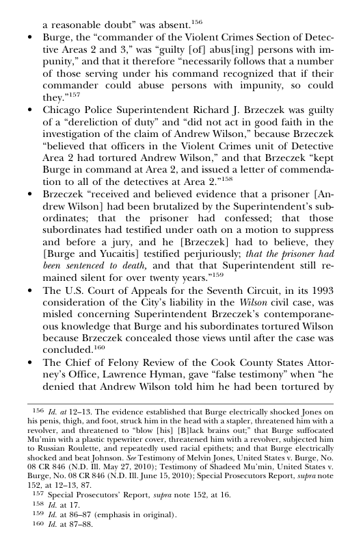 a reasonable doubt” was absent.’*  « Burge, the “commander of the Violent Crimes Section of Detec- tive Areas 2 and 3, was “guilty [of] abus[ing] persons with im- punity,” and that it therefore “necessarily follows that a number of those serving under his command recognized that if their commander could abuse persons with impunity, so could they.  « Chicago Police Superintendent Richard J. Brzeczek was guiliy of a *dereliction of duty” and “did not act in good faith in the investigation of the claim of Andrew Wilson,” because Brzeczek “believed that officers in the Violent Crimes unit of Detective Area 2 had tortured Andrew Wilson,” and that Brzeczek “kept Burge in command at Area 2, and issued a letter of commenda- tion to all of the detectives at Area 271"  « Brzeczek “received and believed evidence that a prisoner [An- drew Wilson] had been brutalized by the Superintendent’s sub-  that the prisoner had confessed; that those subordinates had testified under oath on a motion to suppress and before a jury, and he [Brzeczek] had to believe, they [Burge and Yucaitis] testified perjuriously; that the prisoner had been Sentenced to death, and that that Superintendent still re- mained silent for over twenty years  « The U.S. Court of Appeals for the Seventh Circuit, in its 1993 consideration of the City’s liability in the Wilson civil case, was misled concerning Superintendent Brzeczek’s contemporane- ous knowledge that Burge and his subordinates tortured Wilson because Brzeczek concealed those views until afier the case was concluded.’™  « The Chief of Felony Review of the Cook County States Attor- ney’s Office, Lawrence Hyman, gave “false testimony” when “he denied that Andrew Wilson told him he had been tortured by  156 14_at 12-13. The evidence established that Busge electrically shocked Jones on his penis, thigh, and foot, struck him in the head with a stapler, threatencd him vith 1 revolver, and theatened to “blow [his] [BJlack brains out:” that Burge suffocated Mu’min with a plastic typewriter cover, threatened him with a revolver, subjected him to Russian Roulette, and repeatedly wsed racial epithets; and that Burge clectrically shocked and beat Johnson. Se Testimony of Melsin Jones, United States v. Burge, No. 08 CR 846 (N.D. Tl May 27, 2010); Testimony of Shadecd Mu’min, United Staies v Burge, No. 08 GR 846 (N.D. [1L_June 15, 2010); Special Prosecutors Report, supra note 13, 87.  ccial Prosceutors’ Report, supra note 1 1 0 a0 17,  199 14 a0 8657 (s 160 14, at 8758,  at 16,  sphasis in original).  